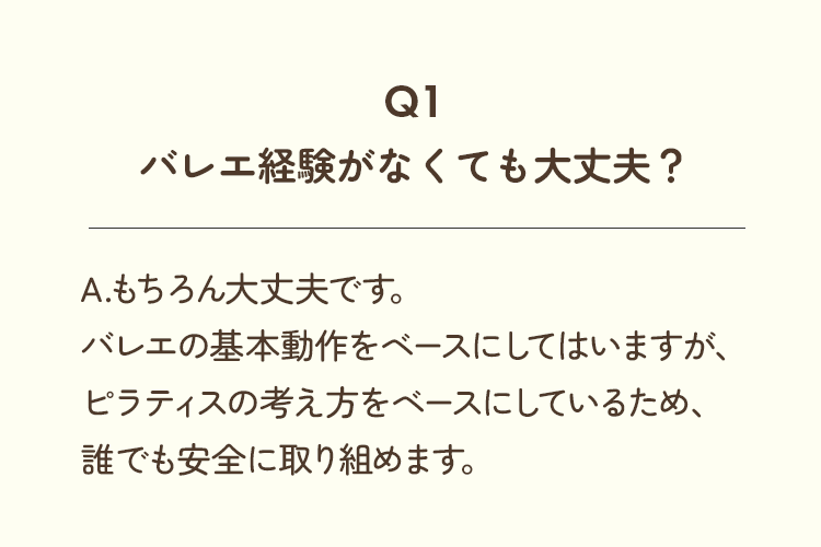 Q1、バレエ経験がなくても大丈夫？A.もちろん大丈夫です。バレエの基本動作をベースにしてはいますが、ピラティスの考え方をベースにしているため、誰でも安全に取り組めます。