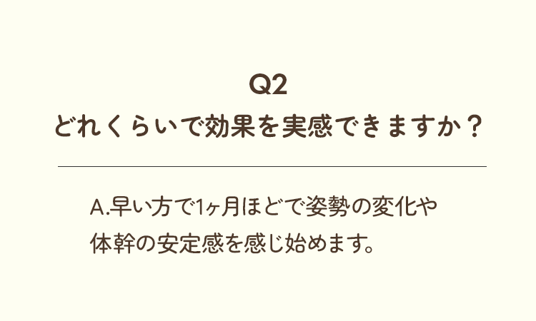 Q2、どれくらいで効果を実感できますか？A.早い方で1ヶ月ほどで姿勢の変化や体幹の安定感を感じ始めます。