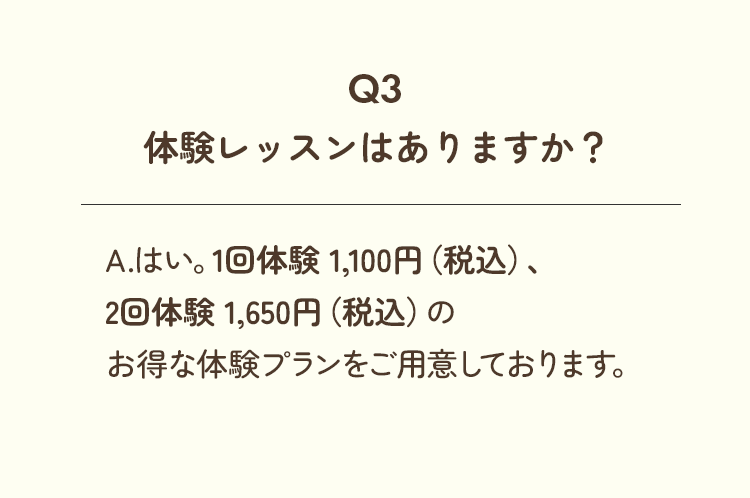 Q3、体験レッスンはありますか？A.はい。1回体験 1,100円（税込）、2回体験 1,650円（税込）のお得な体験プランをご用意しております。
